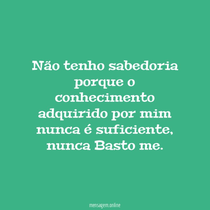 Não tenho sabedoria porque o conhecimento adquirido por mim nunca é suficiente