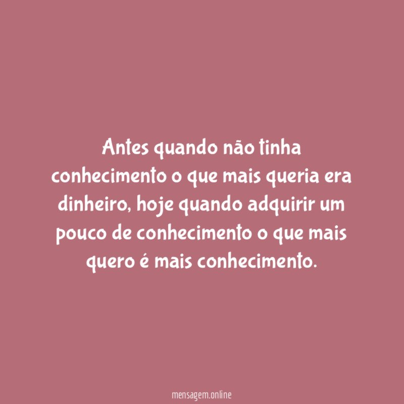 Antes quando não tinha conhecimento o que mais queria era dinheiro
