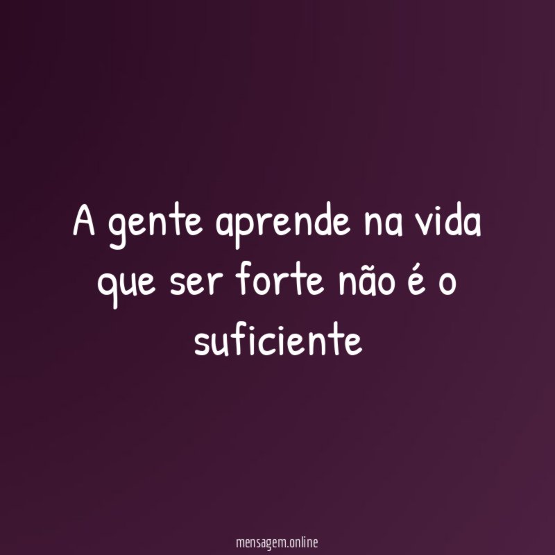 A gente aprende na vida que ser forte não é o suficiente
