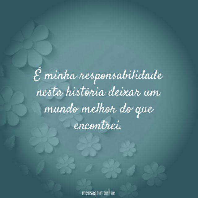 É minha responsabilidade nesta história deixar um mundo melhor do que encontrei