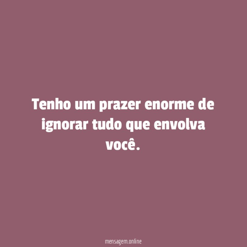 Tenho um prazer enorme de ignorar tudo que envolva você