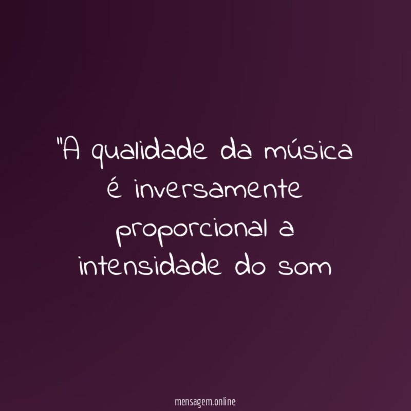 'A qualidade da música é inversamente proporcional a intensidade do som"