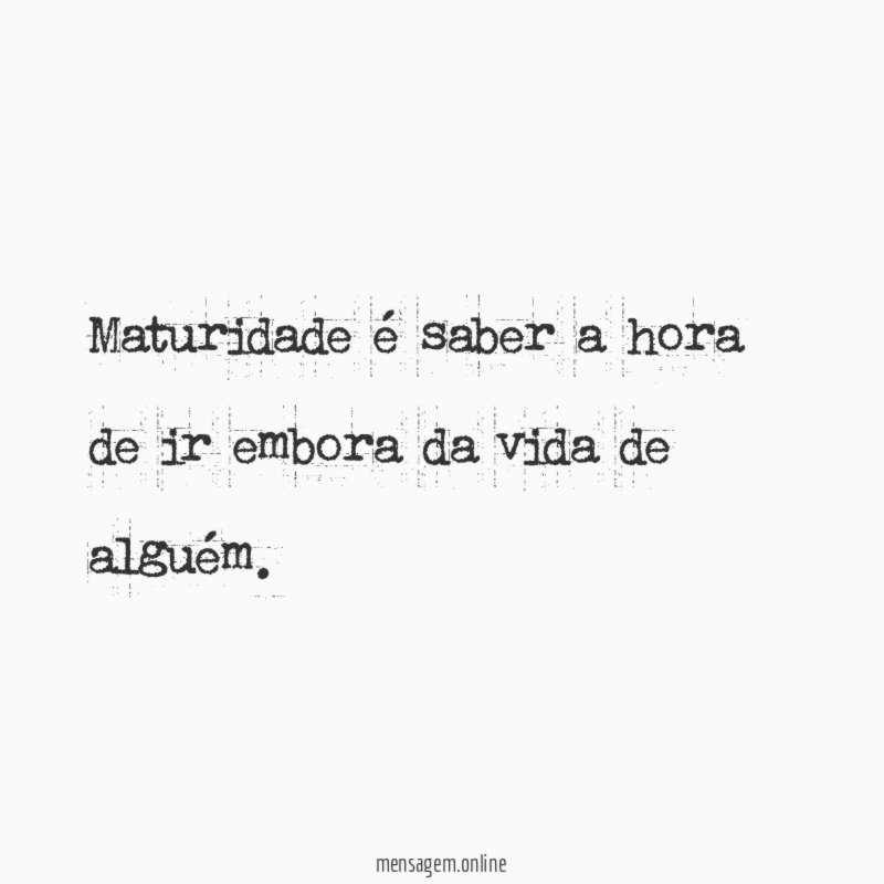 Maturidade é saber a hora de ir embora da vida de alguém
