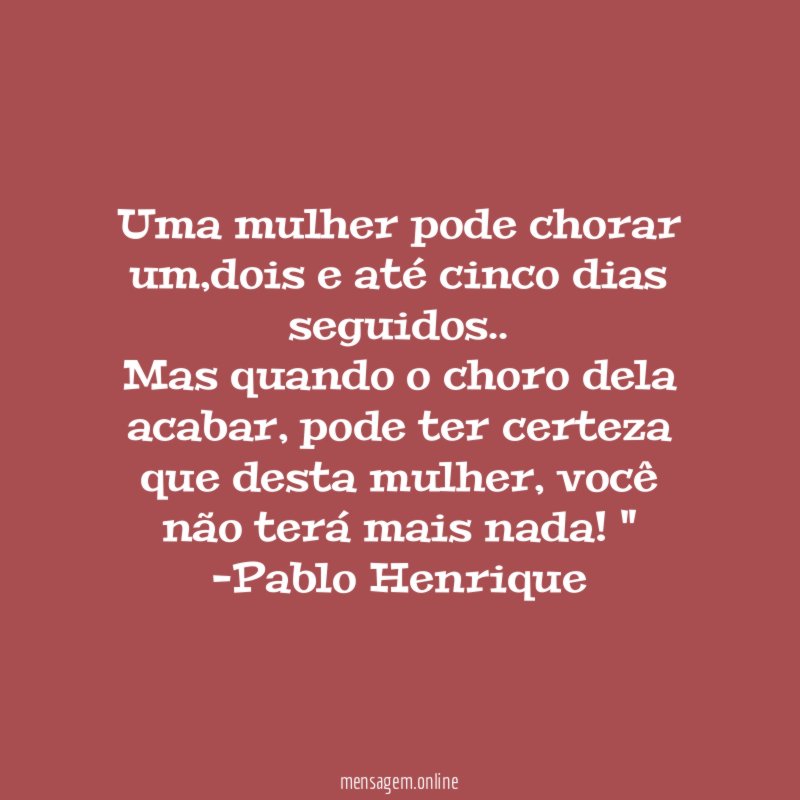 " Uma mulher pode chorar um,dois e até cinco dias seguidos..
Mas quando o choro dela acabar, pode ter certeza que desta mulher, você não terá mais nada ! "