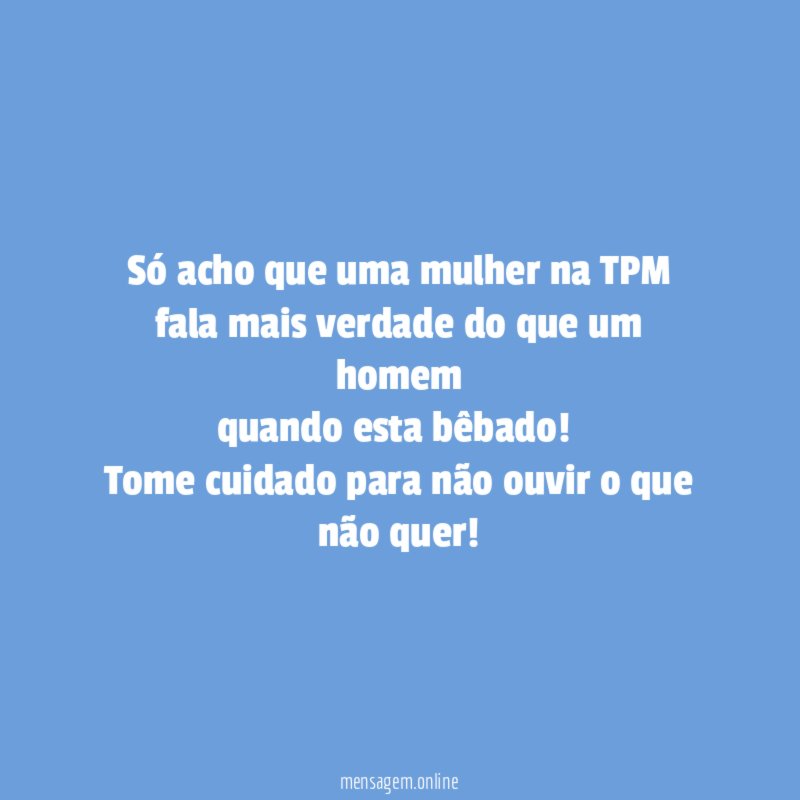 Só acho que uma mulher na TPM
fala mais verdade do que um homem
quando esta bêbado!