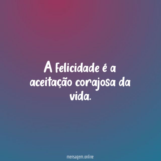 A felicidade é a aceitação corajosa da vida