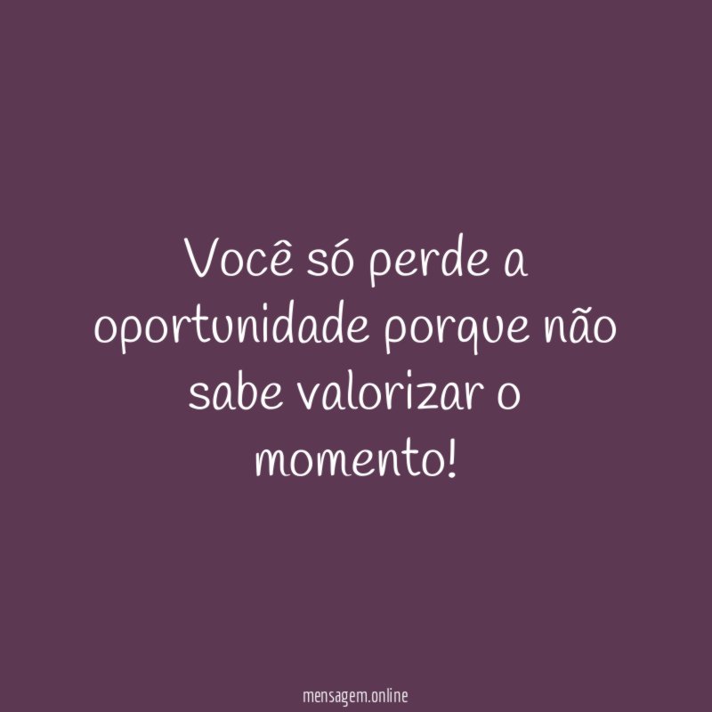 Você só perde a oportunidade porque não sabe valorizar o momento