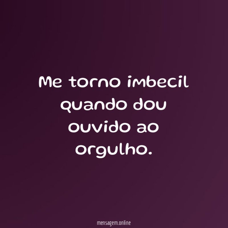 Me torno imbecil quando dou ouvido ao orgulho