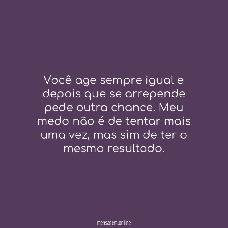 Você age sempre igual e depois que se arrepende pede outra chance