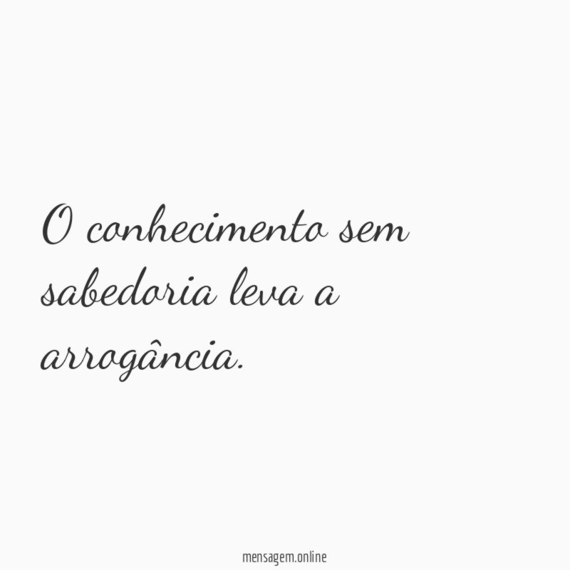 O conhecimento sem sabedoria leva a arrogância
