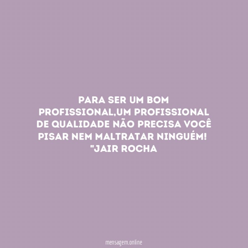 Para ser um bom profissional,um profissional de qualidade não precisa você pisar nem maltratar ninguém!