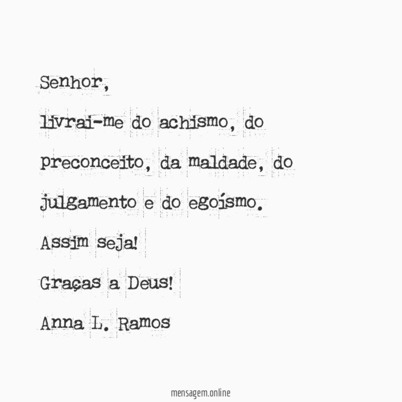 Senhor,
livrai-me do achismo, do preconceito, da maldade, do julgamento e do egoísmo.
Assim seja!
Graças a Deus!
Anna L. Ramos