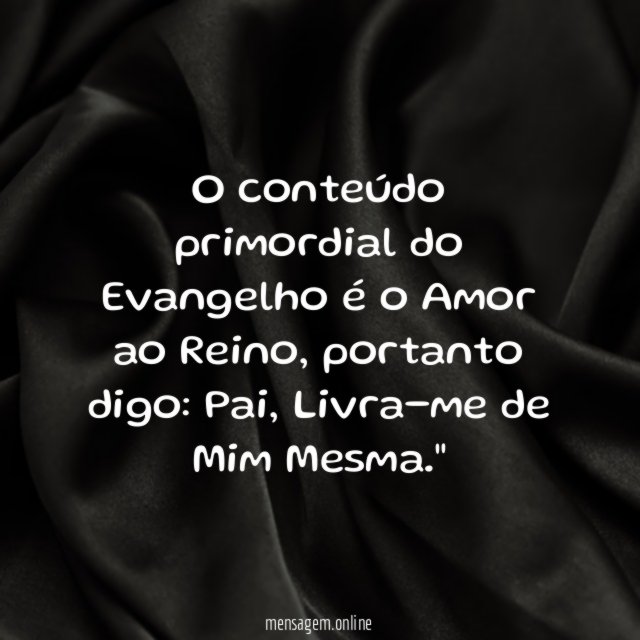 "O conteúdo primordial do Evangelho é o Amor ao Reino, portanto digo: Pai, Livra-me de Mim Mesma."