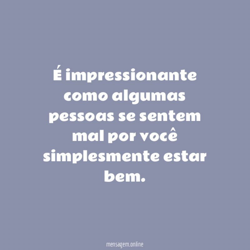 É impressionante como algumas pessoas se sentem mal por você simplesmente estar bem