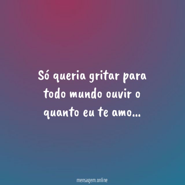 Só queria gritar para todo mundo ouvir o quanto eu te amo