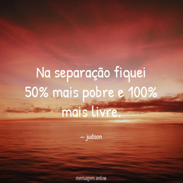 na separação fiquei 50% mais pobre e 100% mais livre