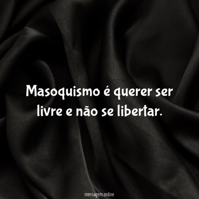 Masoquismo é querer ser livre e não se libertar