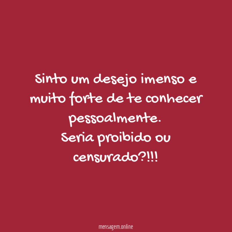 Sinto um desejo imenso e muito forte de te conhecer pessoalmente