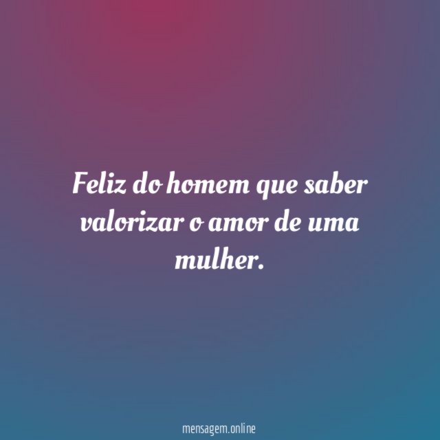 Feliz do homem que saber valorizar o amor de uma mulher
