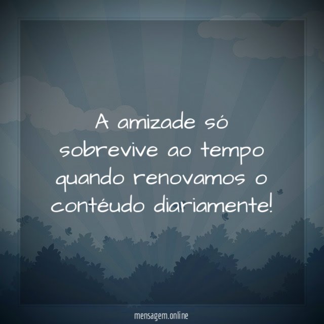 A amizade só sobrevive ao tempo quando renovamos o contéudo diariamente