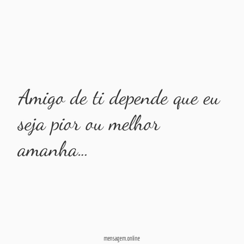 Amigo de ti depende que eu seja pior ou melhor amanha