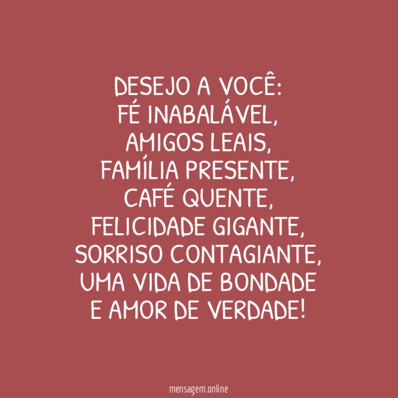 Desejo a você:
Fé inabalável,
Amigos leais,
Família presente,
Café quente,
Felicidade gigante,
Sorriso contagiante,
uma Vida de bondade
e Amor de verdade!