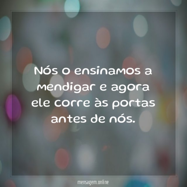 Nós o ensinamos a mendigar e agora ele