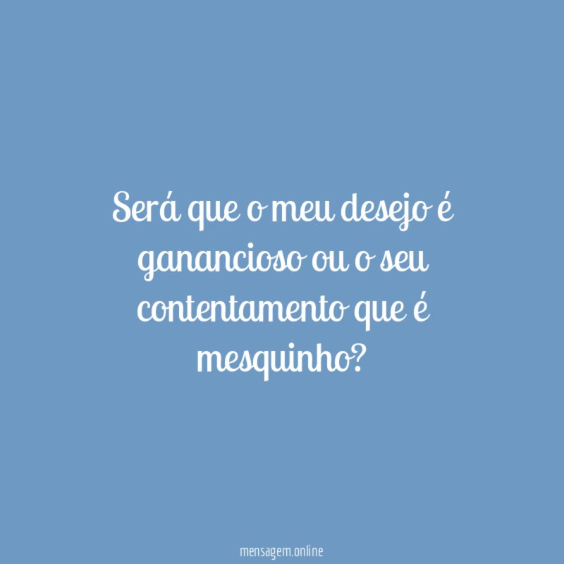 Será que o meu desejo é ganancioso ou o seu contentamento que é mesquinho