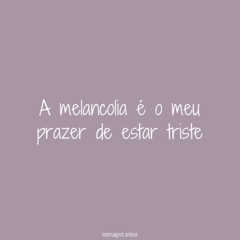 A melancolia é o meu prazer de estar triste"