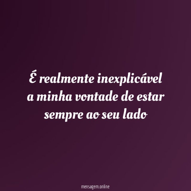 É realmente inexplicável a minha vontade de estar sempre ao seu lado