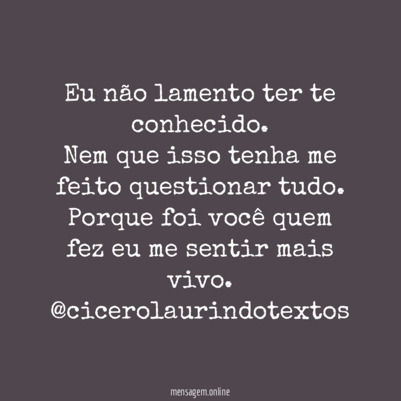 Eu não lamento ter te conhecido.
Nem que isso tenha me feito questionar tudo.
Porque foi você quem fez eu me sentir mais vivo.