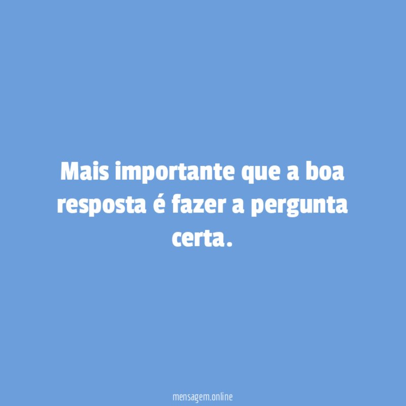 Mais importante que a boa resposta é fazer a pergunta certa