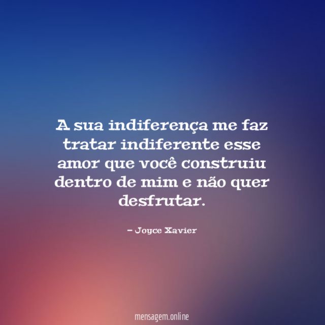 A sua indiferença me faz tratar indiferente esse