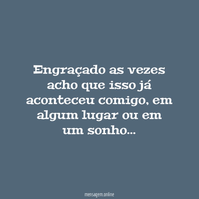Engraçado as vezes acho que isso já aconteceu comigo