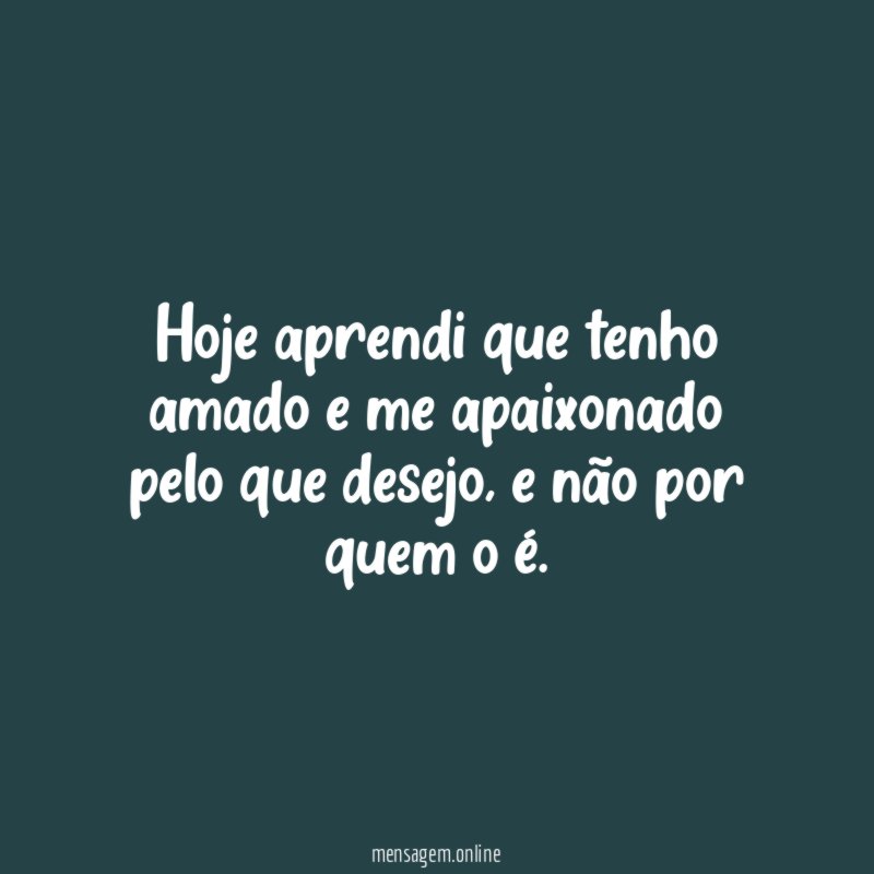 Hoje aprendi que tenho amado e me apaixonado pelo que desejo