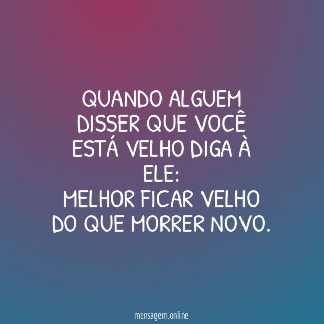 QUANDO ALGUEM DISSER QUE VOCÊ ESTÁ VELHO DIGA À ELE: