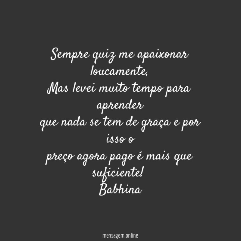 Sempre quiz me apaixonar loucamente,
Mas levei muito tempo para aprender
que nada se tem de graça e por isso o
preço agora pago é mais que suficiente!