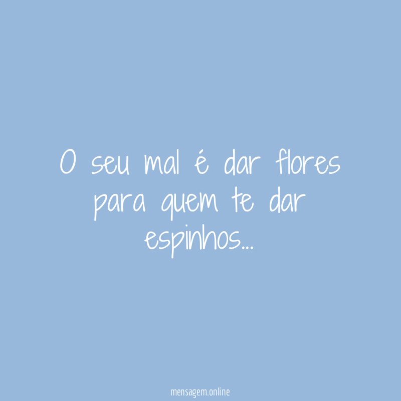 O seu mal é dar flores para quem te dar espinhos