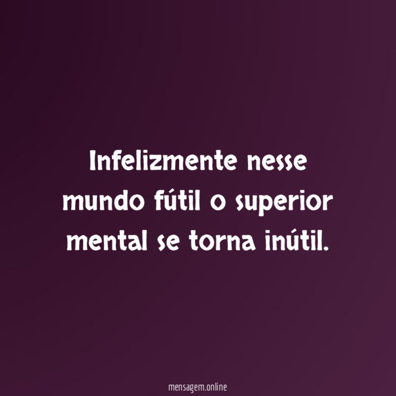 Infelizmente nesse mundo fútil o superior mental se torna inútil