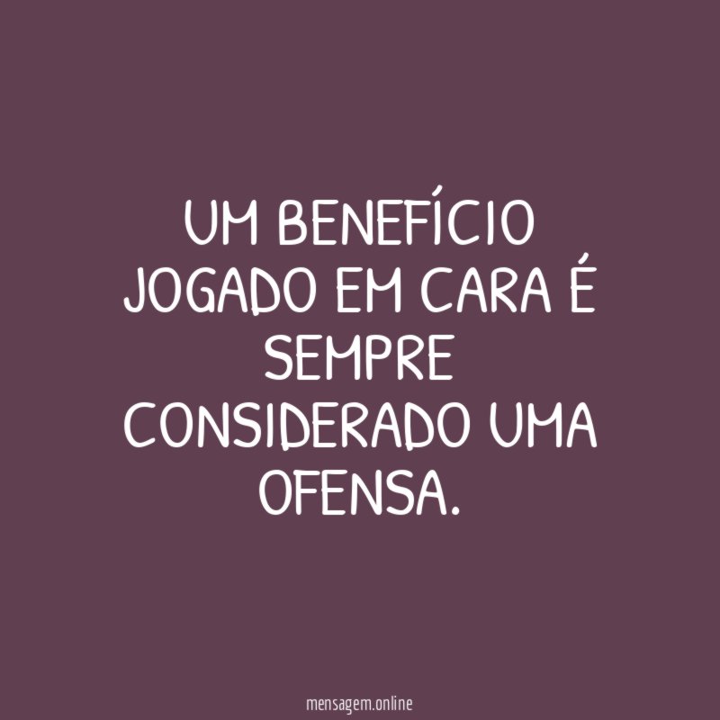 Um benefício jogado em cara é sempre considerado uma ofensa