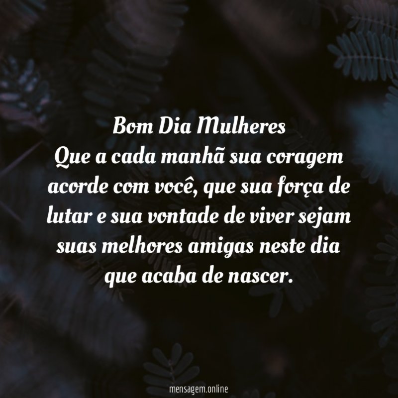 Bom Dia Mulheres Que a cada manhã sua coragem acorde com você