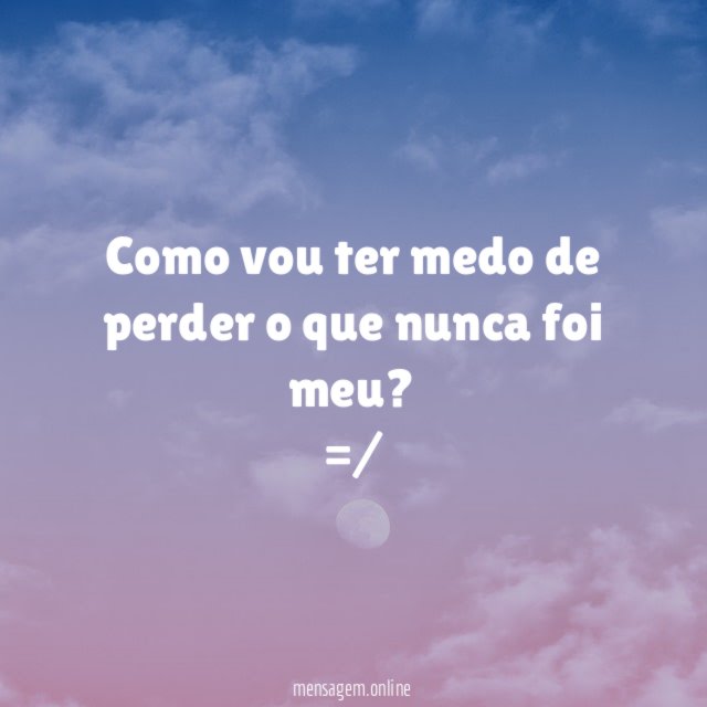 Como vou ter medo de perder o que nunca foi meu