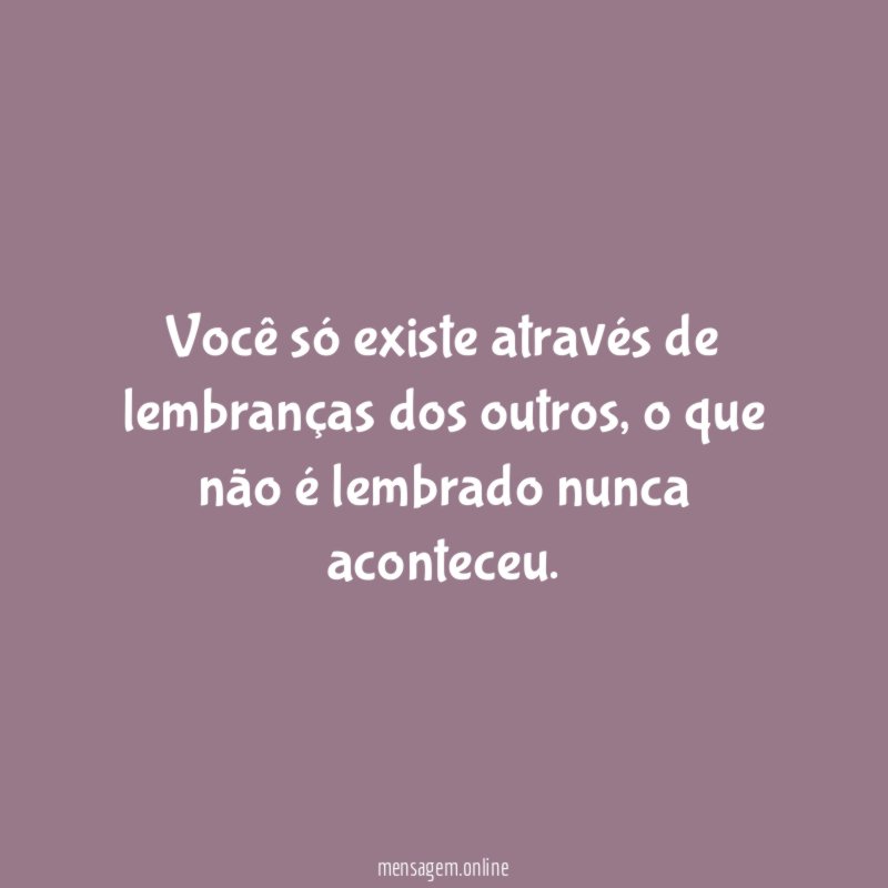 Você só existe através de lembranças dos outros