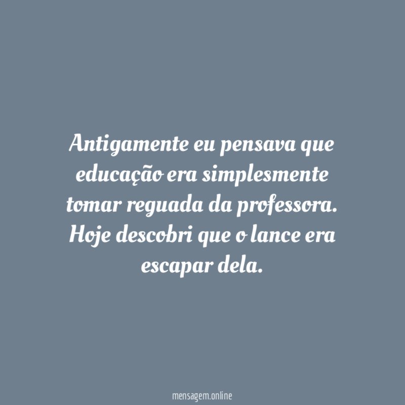 Antigamente eu pensava que educação era simplesmente tomar reguada da professora