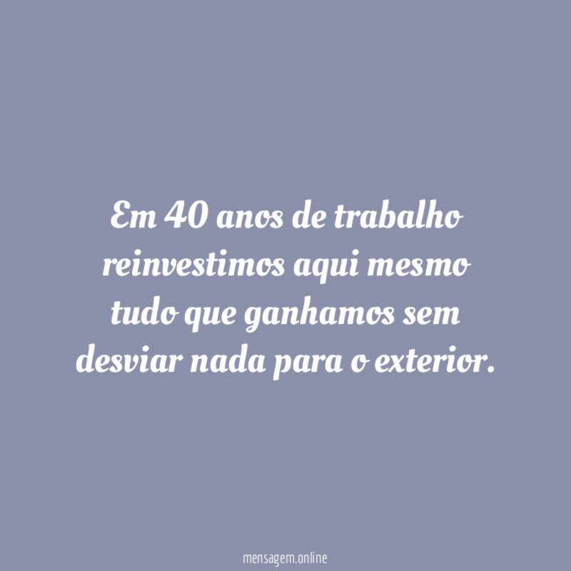 Em 40 anos de trabalho reinvestimos aqui mesmo