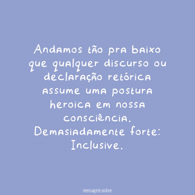 Andamos tão pra baixo que qualquer discurso ou declaração retórica assume uma postura heroica em nossa consciência.