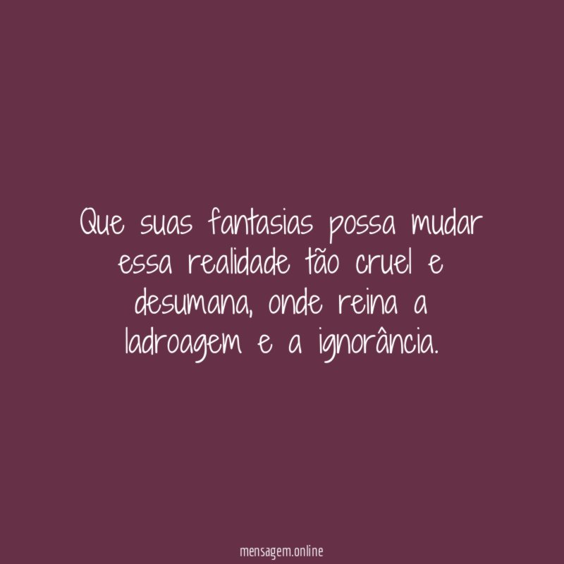 Que suas fantasias possa mudar essa realidade tão cruel e desumana
