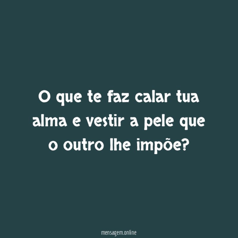 O que te faz calar tua alma