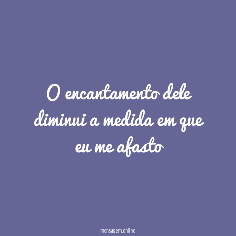 O encantamento dele diminui a medida em que eu me afasto