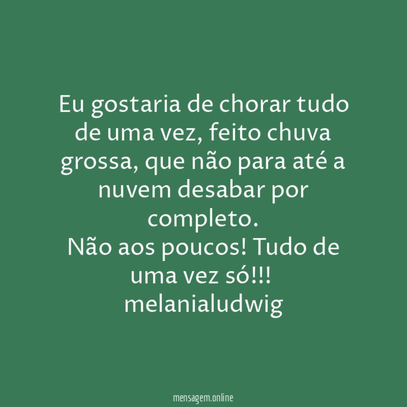 Eu gostaria de chorar tudo de uma vez, feito chuva grossa, que não para até a nuvem desabar por completo.
Não aos poucos! Tudo de uma vez só!!!